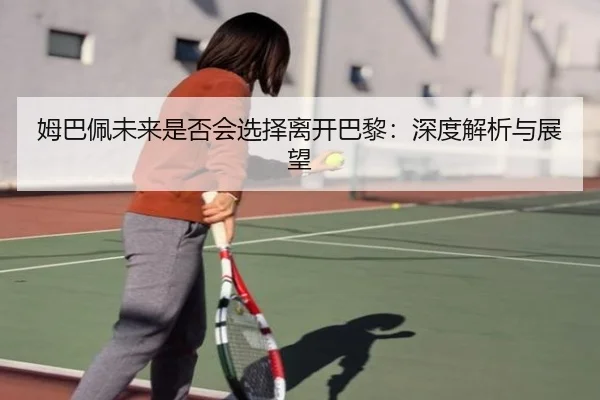 姆巴佩未来是否会选择离开巴黎：深度解析与展望