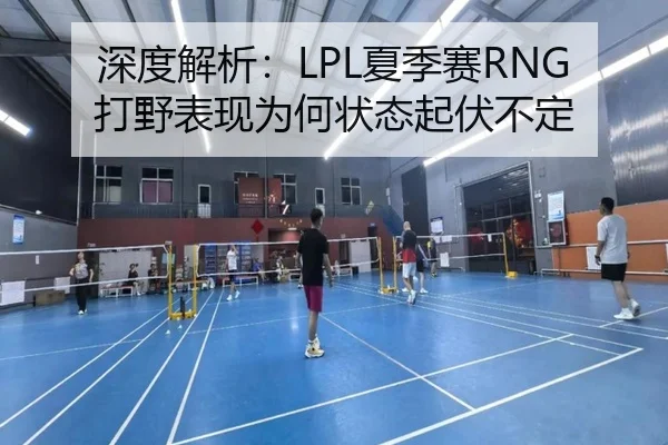 深度解析：LPL夏季赛RNG打野表现为何状态起伏不定